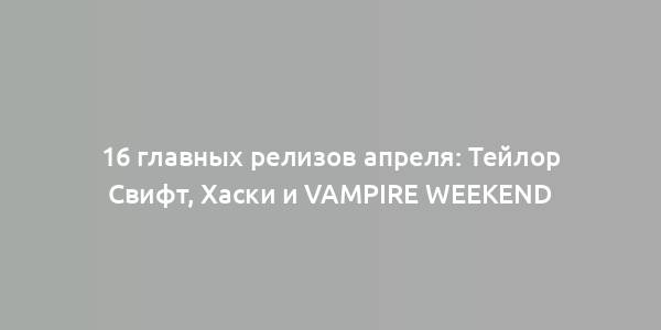 16 главных релизов апреля: Тейлор Свифт, Хаски и Vampire Weekend