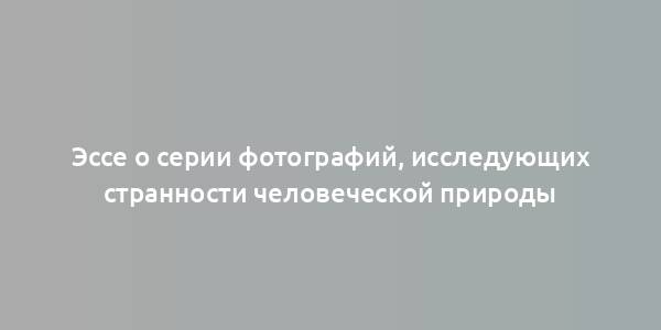 Эссе о серии фотографий, исследующих странности человеческой природы