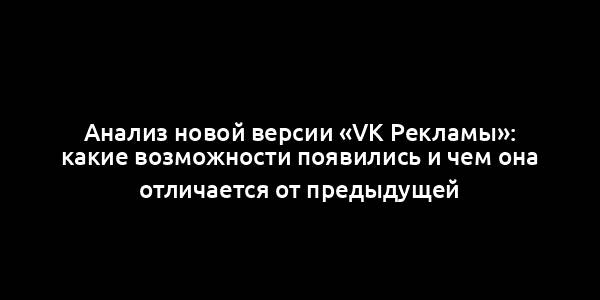 Анализ новой версии «VK Рекламы»: какие возможности появились и чем она отличается от предыдущей