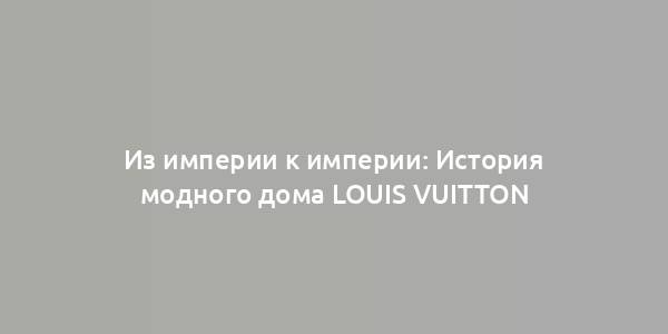 Из империи к империи: История модного дома Louis Vuitton