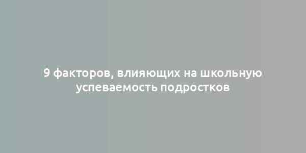 9 факторов, влияющих на школьную успеваемость подростков