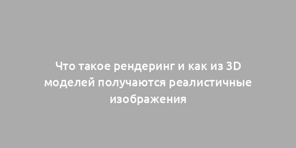 Что такое рендеринг и как из 3D моделей получаются реалистичные изображения