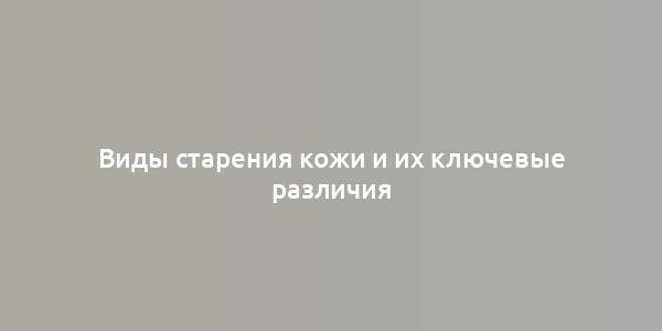 Виды старения кожи и их ключевые различия