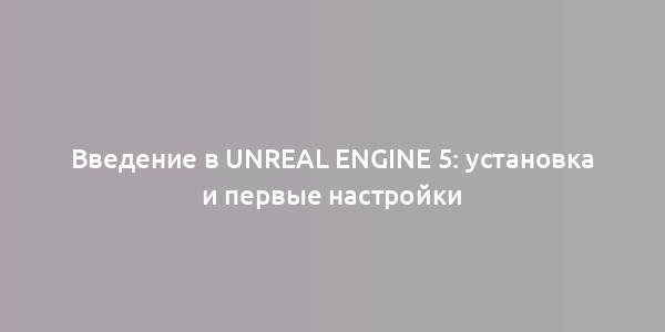 Введение в Unreal Engine 5: установка и первые настройки