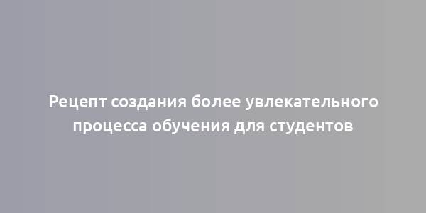 Рецепт создания более увлекательного процесса обучения для студентов