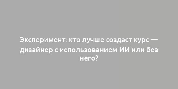 Эксперимент: кто лучше создаст курс — дизайнер с использованием ИИ или без него?