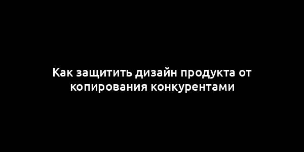 Как защитить дизайн продукта от копирования конкурентами