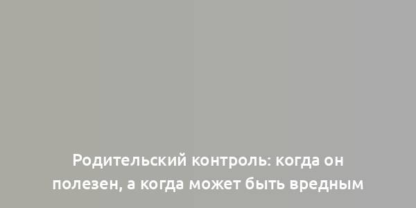 Родительский контроль: когда он полезен, а когда может быть вредным