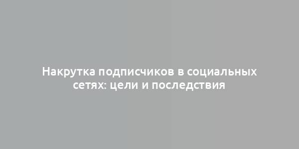 Накрутка подписчиков в социальных сетях: цели и последствия