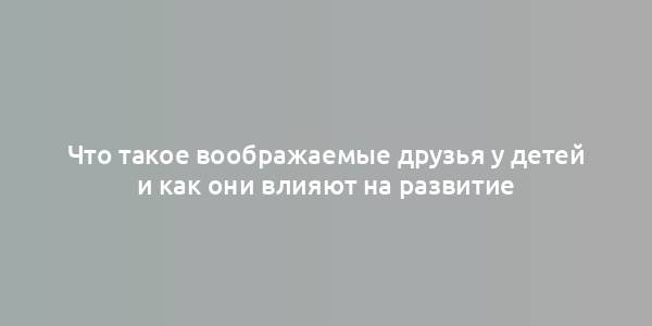 Что такое воображаемые друзья у детей и как они влияют на развитие