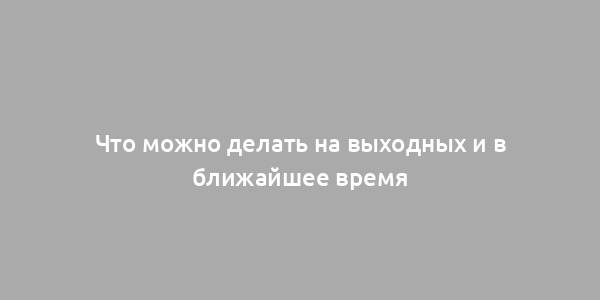 Что можно делать на выходных и в ближайшее время