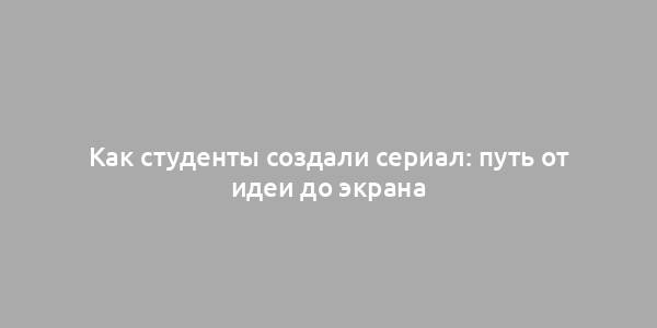 Как студенты создали сериал: путь от идеи до экрана