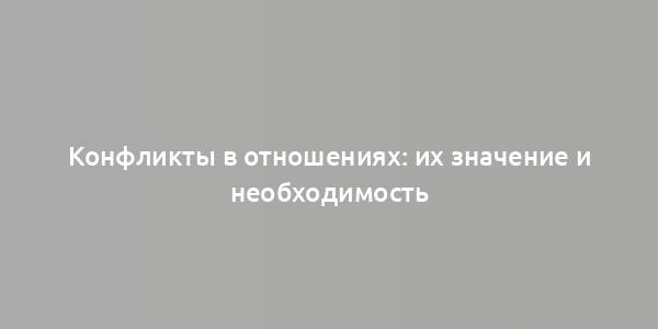 Конфликты в отношениях: их значение и необходимость