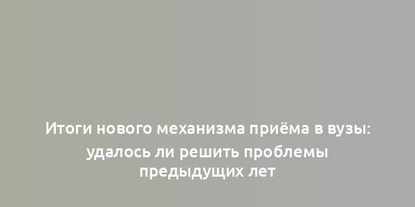 Итоги нового механизма приёма в вузы: удалось ли решить проблемы предыдущих лет