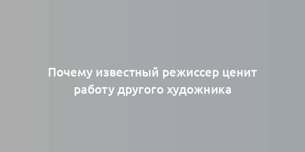 Почему известный режиссер ценит работу другого художника