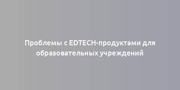 Проблемы с EdTech-продуктами для образовательных учреждений