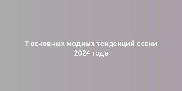 7 основных модных тенденций осени 2024 года