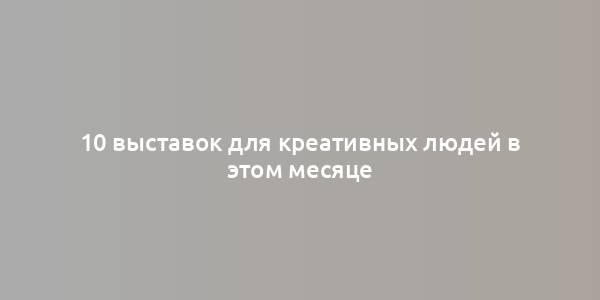 10 выставок для креативных людей в этом месяце