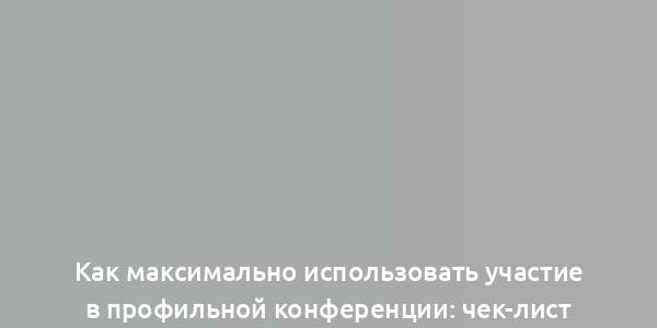 Как максимально использовать участие в профильной конференции: чек-лист для работников