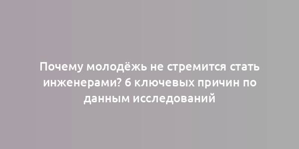 Почему молодёжь не стремится стать инженерами? 6 ключевых причин по данным исследований