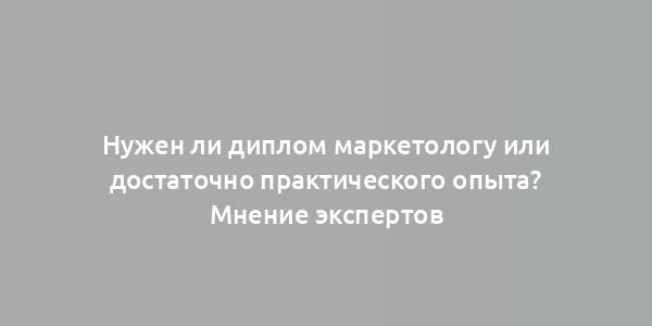 Нужен ли диплом маркетологу или достаточно практического опыта? Мнение экспертов