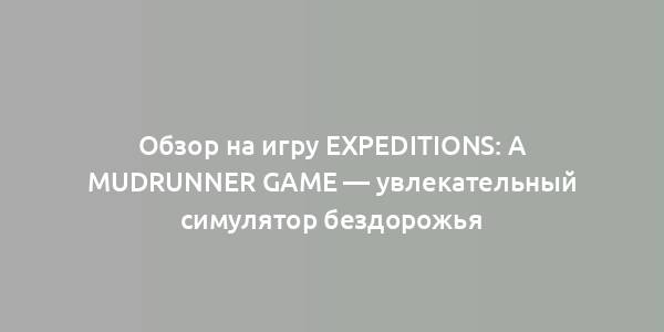 Обзор на игру Expeditions: A MudRunner Game — увлекательный симулятор бездорожья