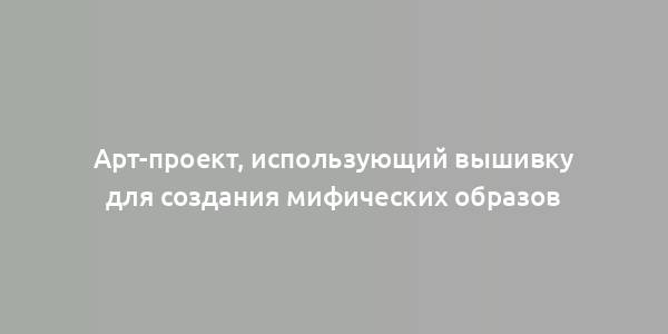 Арт-проект, использующий вышивку для создания мифических образов