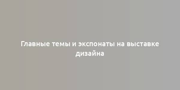 Главные темы и экспонаты на выставке дизайна