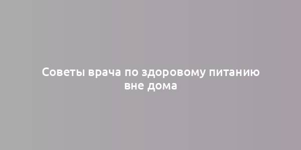 Советы врача по здоровому питанию вне дома