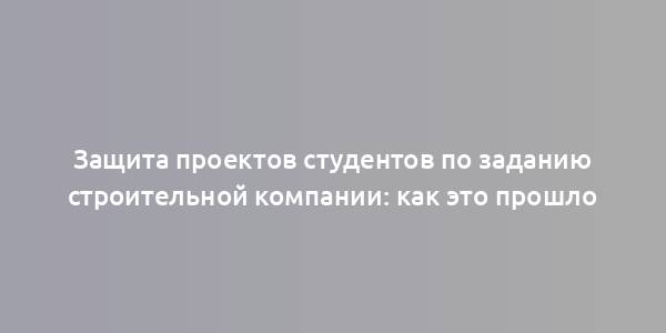 Защита проектов студентов по заданию строительной компании: как это прошло