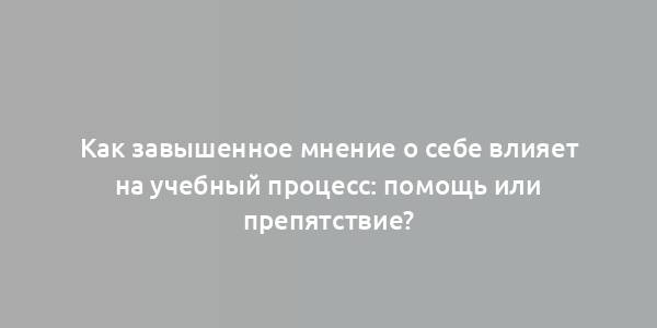 Как завышенное мнение о себе влияет на учебный процесс: помощь или препятствие?