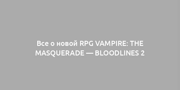 Все о новой RPG Vampire: The Masquerade — Bloodlines 2