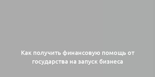 Как получить финансовую помощь от государства на запуск бизнеса