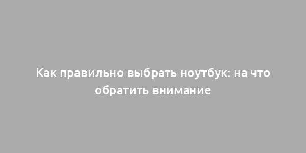 Как правильно выбрать ноутбук: на что обратить внимание