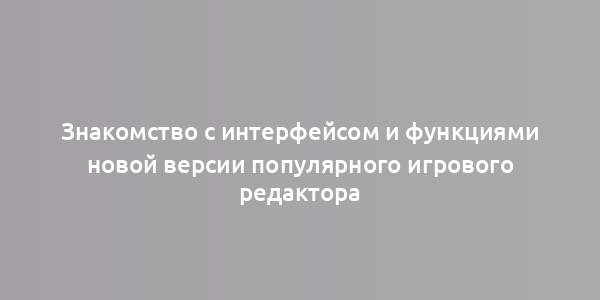 Знакомство с интерфейсом и функциями новой версии популярного игрового редактора