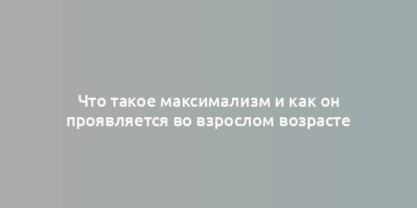 Что такое максимализм и как он проявляется во взрослом возрасте