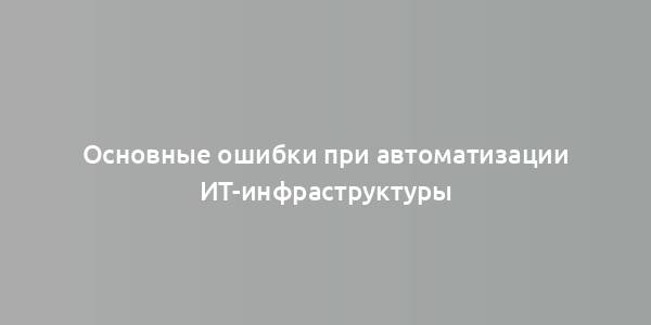 Основные ошибки при автоматизации ИТ-инфраструктуры