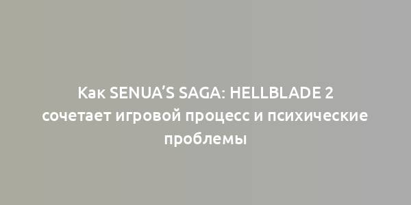 Как Senua’s Saga: Hellblade 2 сочетает игровой процесс и психические проблемы