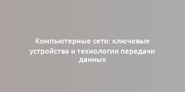 Компьютерные сети: ключевые устройства и технологии передачи данных