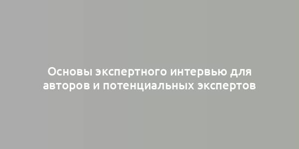 Основы экспертного интервью для авторов и потенциальных экспертов