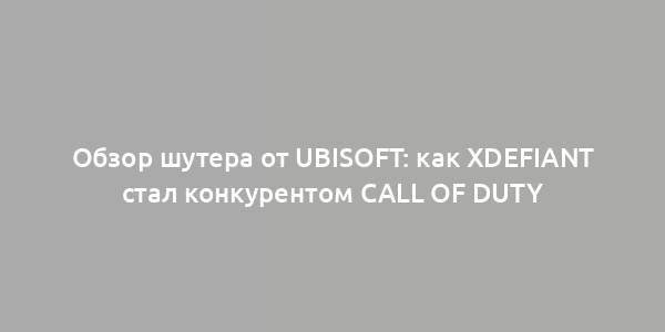 Обзор шутера от Ubisoft: как XDefiant стал конкурентом Call of Duty