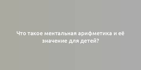 Что такое ментальная арифметика и её значение для детей?