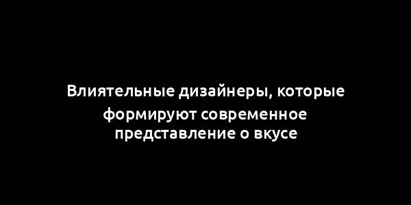 Влиятельные дизайнеры, которые формируют современное представление о вкусе