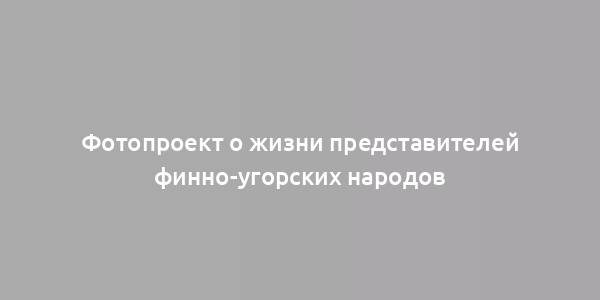 Фотопроект о жизни представителей финно-угорских народов