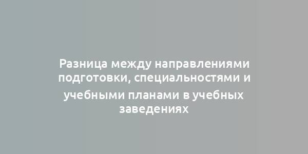 Разница между направлениями подготовки, специальностями и учебными планами в учебных заведениях