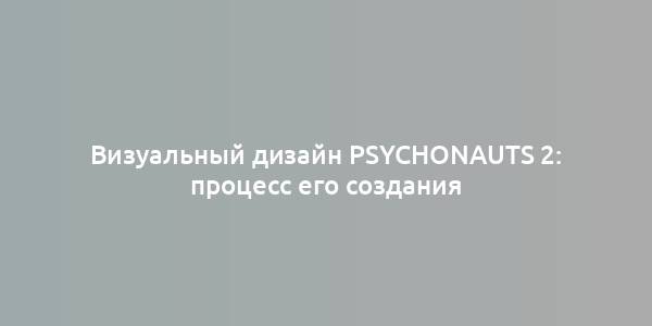 Визуальный дизайн Psychonauts 2: процесс его создания