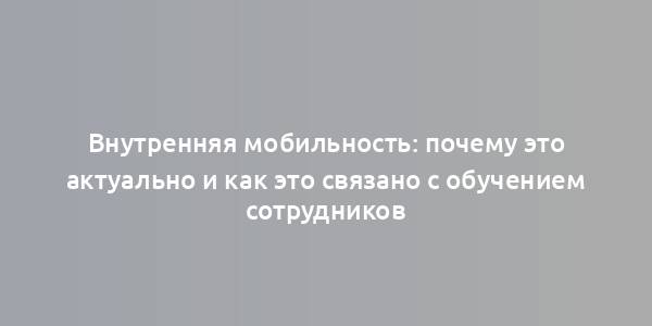 Внутренняя мобильность: почему это актуально и как это связано с обучением сотрудников