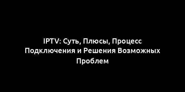 IPTV: Суть, Плюсы, Процесс Подключения и Решения Возможных Проблем