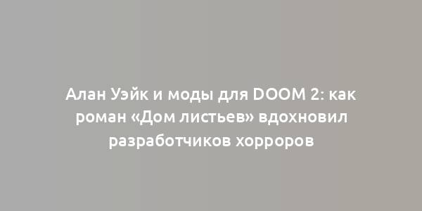 Алан Уэйк и моды для Doom 2: как роман «Дом листьев» вдохновил разработчиков хорроров