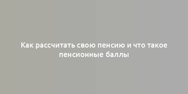 Как рассчитать свою пенсию и что такое пенсионные баллы